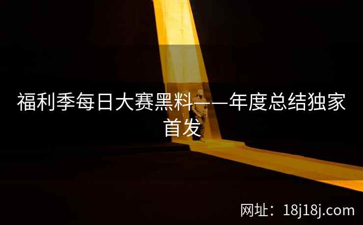福利季每日大赛黑料——年度总结独家首发