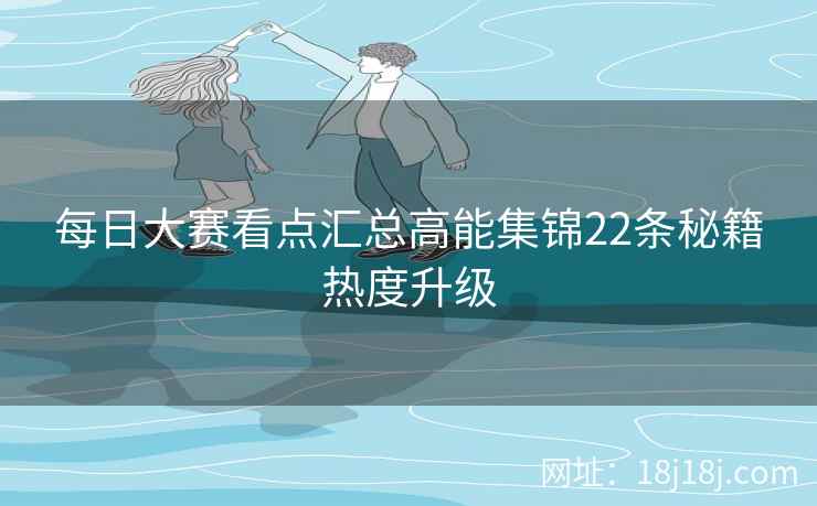每日大赛看点汇总高能集锦22条秘籍热度升级