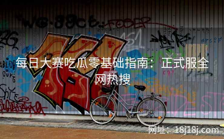 每日大赛吃瓜零基础指南：正式服全网热搜