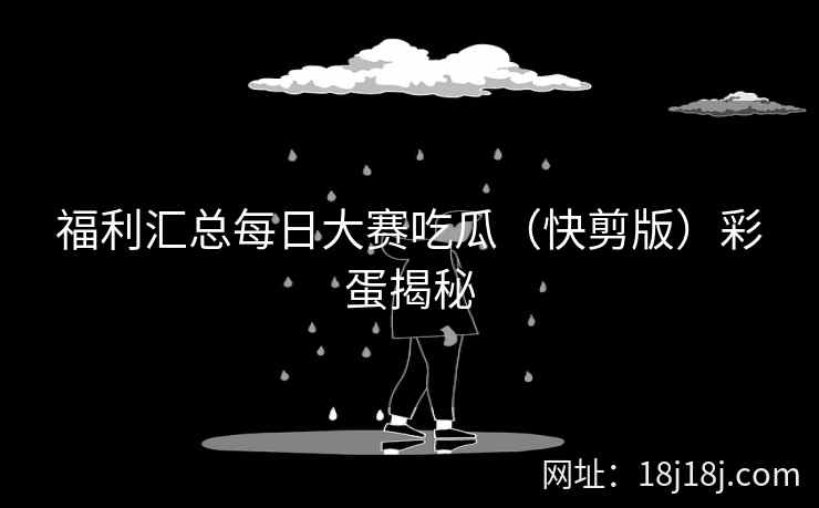 福利汇总每日大赛吃瓜（快剪版）彩蛋揭秘