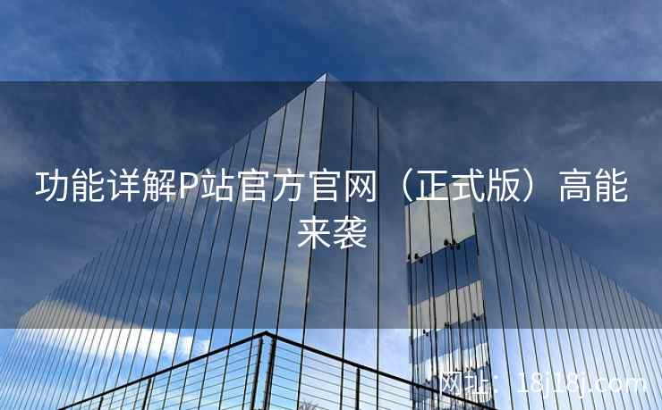 功能详解P站官方官网（正式版）高能来袭