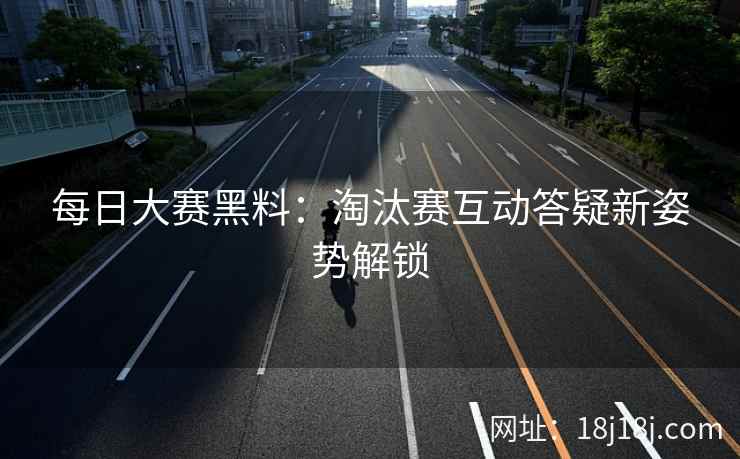 每日大赛黑料：淘汰赛互动答疑新姿势解锁