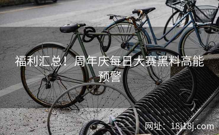 福利汇总！周年庆每日大赛黑料高能预警