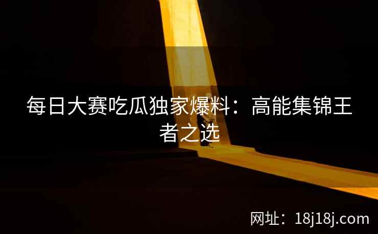 每日大赛吃瓜独家爆料：高能集锦王者之选