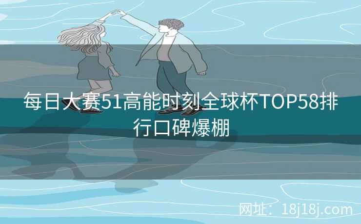 每日大赛51高能时刻全球杯TOP58排行口碑爆棚