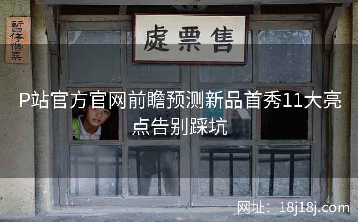 P站官方官网前瞻预测新品首秀11大亮点告别踩坑